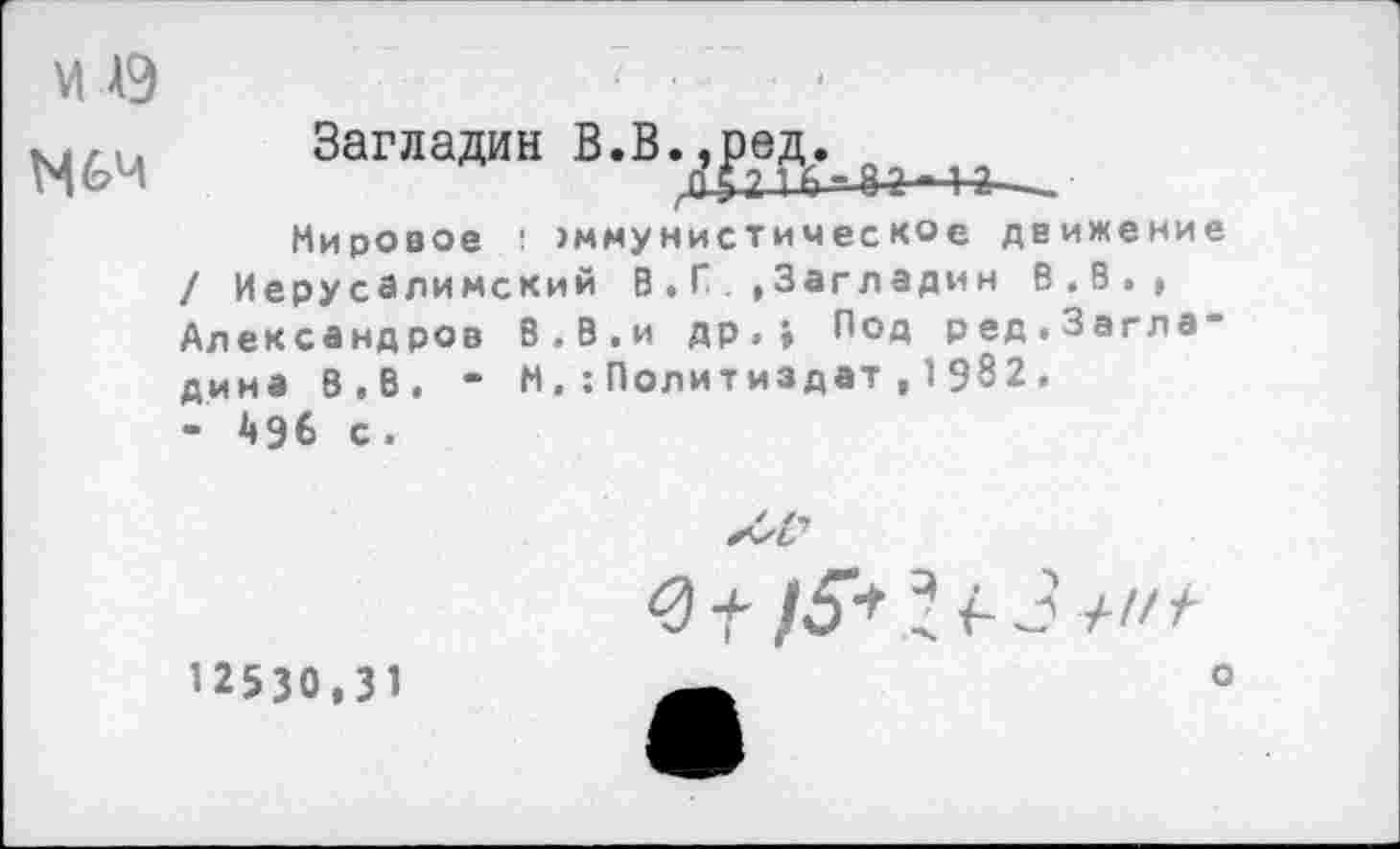 ﻿М А9

Загладин В.В.,ред.
Мировое : >ммунистическое движение / Иерусалимский В . Г.. »Загладин В.В.» Александров В.В.и др»» Под ред.Загла“ дина В,В. - М, Политиздат , 1 982.
- Д96 с.

12530,31